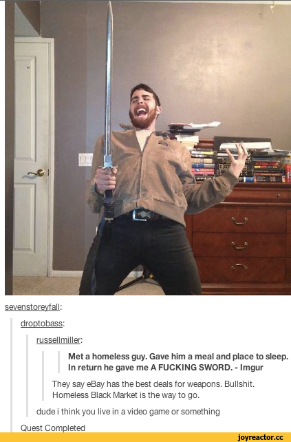 ﻿seven storevf all:
droptobass:
russellmiller:
Met a homeless guy. Gave him a meal and place to sleep. In return he gave me A FUCKING SWORD. - Imgur
They say eBay has the best deals for weapons. Bullshit. Homeless Black Market is the way to go.
dude i think you live in a video game or