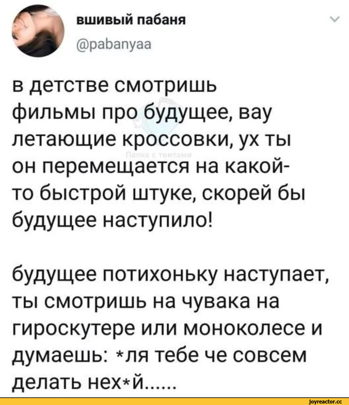 ﻿вшивый пабаня
@раЬапуаа
Ч/
в детстве смотришь фильмы про будущее, вау летающие кроссовки, ух ты он перемещается на какой-то быстрой штуке, скорей бы будущее наступило!
будущее потихоньку наступает, ты смотришь на чувака на гироскутере или моноколесе и думаешь: *ля тебе че совсем делать нех*й...