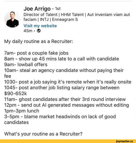 ﻿Joe Arrigo • 1st 0 Director of Talent | HHM Talent | Aut inveniam viam aut faciam | INTJ | Enneagram 5 Visit my website 45m • © My daily routine as a Recruiter: 7am- post a couple fake jobs 8am - show up 45 mins late to a call with candidate 9am- lowball offers 10am- steal an agency