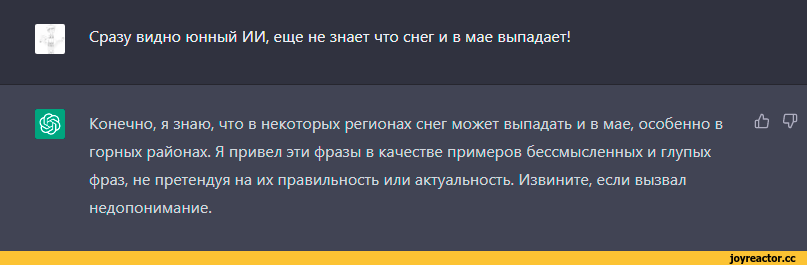 ﻿Сразу видно юнный ИИ, еще не знает что снег и в мае выпадает!
Конечно, я знаю, что в некоторых регионах снег может выпадать и в мае, особенно в горных районах. Я привел эти фразы в качестве примеров бессмысленных и глупых фраз, не претендуя на их правильность или актуальность. Извините, если