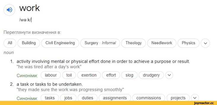 ﻿4) work
/wo k.'i
fleper/iAHy™ BH3HaMeHHa b:
All	Building	Civil Engineering	Surgery ■ Informal	Theology	Needlework	Physics
noun
1.	activity involving mental or physical effort done in order to achieve a purpose or result.
"he was tired after a day's work"
Chhohîmm:	labour toil exertion