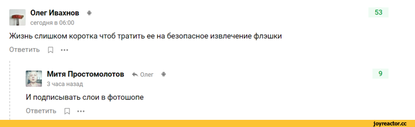 ﻿Олег Ивахнов *
сегодня в 06:00
53
Жизнь слишком коротка чтоб тратить ее на безопасное извлечение флэшки
Ответить р •••
Митя Простомолотов
3 часа назад
4*. Олег
*
9
И подписывать слои в фотошопе
Ответить р •••